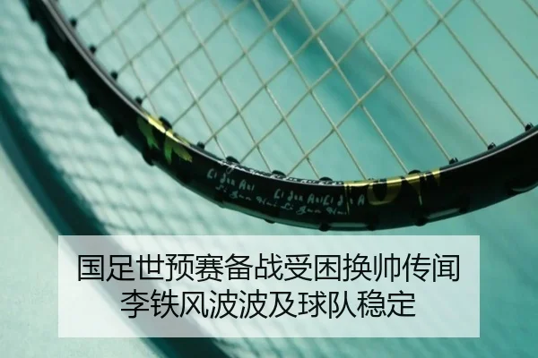 国足世预赛备战受困换帅传闻 李铁风波波及球队稳定