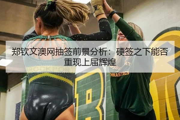 郑钦文澳网抽签前景分析：硬签之下能否重现上届辉煌